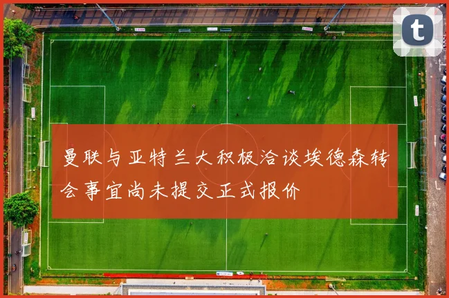 曼联与亚特兰大积极洽谈埃德森转会事宜尚未提交正式报价