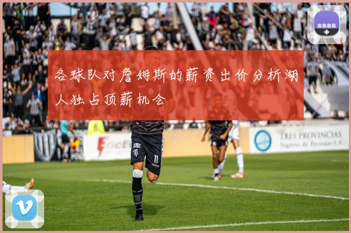 各球队对詹姆斯的薪资出价分析湖人独占顶薪机会