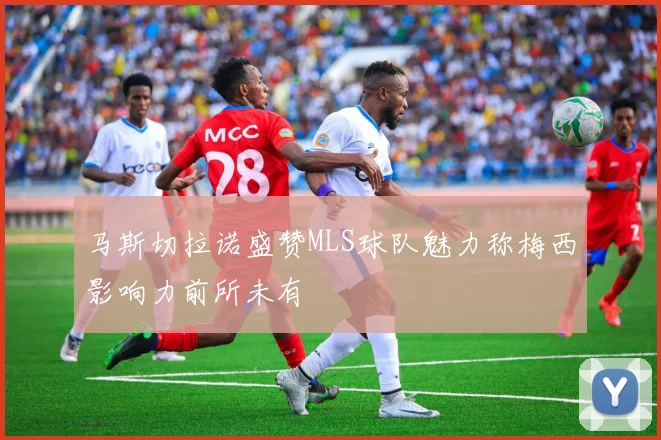 马斯切拉诺盛赞MLS球队魅力称梅西影响力前所未有