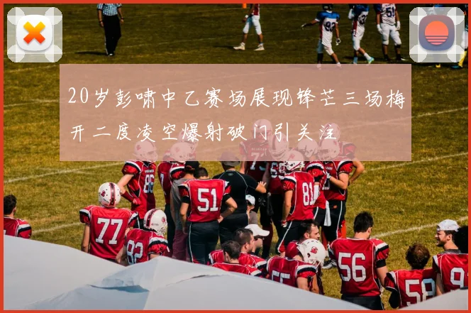 20岁彭啸中乙赛场展现锋芒三场梅开二度凌空爆射破门引关注