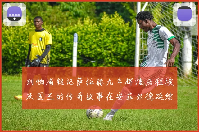 利物浦铭记萨拉赫九年辉煌历程埃及国王的传奇故事在安菲尔德延续