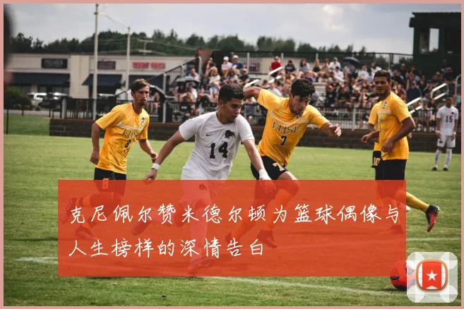 克尼佩尔赞米德尔顿为篮球偶像与人生榜样的深情告白