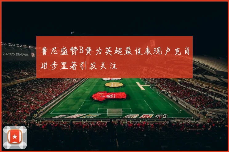 鲁尼盛赞B费为英超最佳表现卢克肖进步显著引发关注