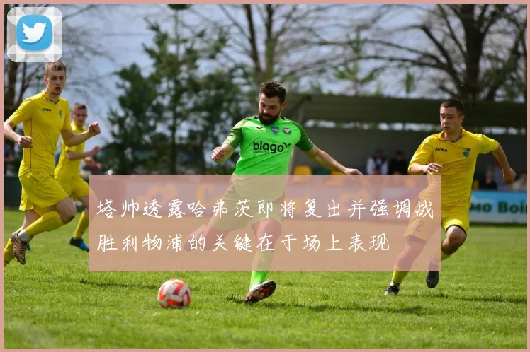 塔帅透露哈弗茨即将复出并强调战胜利物浦的关键在于场上表现