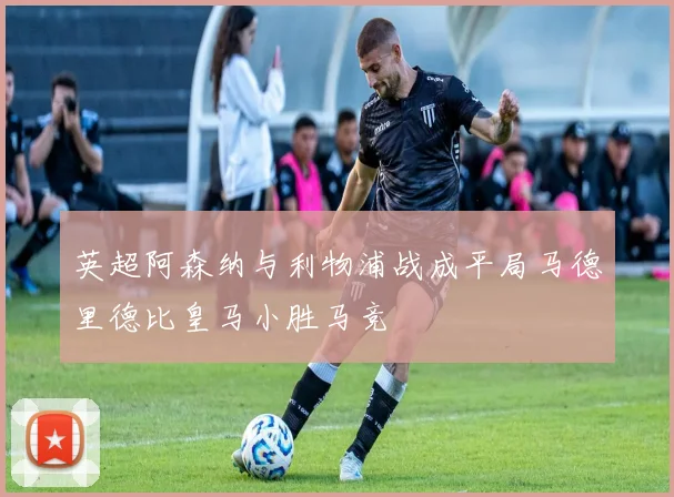 英超阿森纳与利物浦战成平局马德里德比皇马小胜马竞
