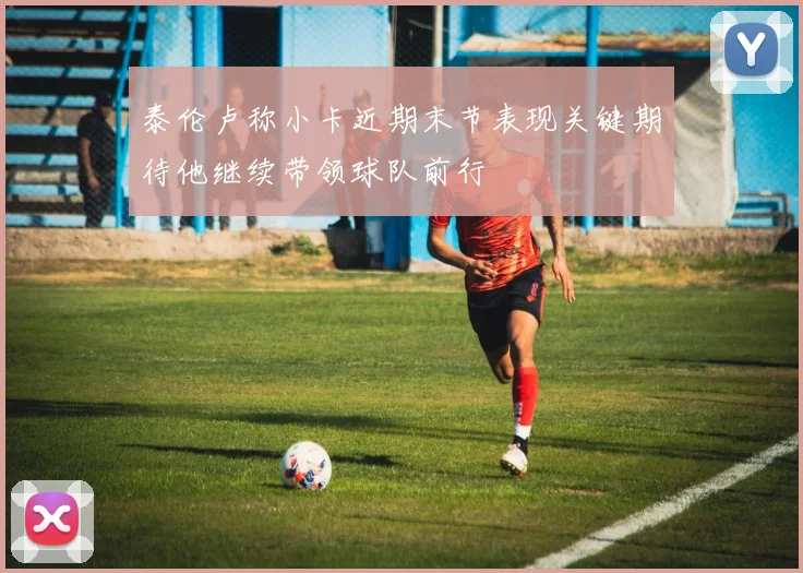 泰伦卢称小卡近期末节表现关键期待他继续带领球队前行