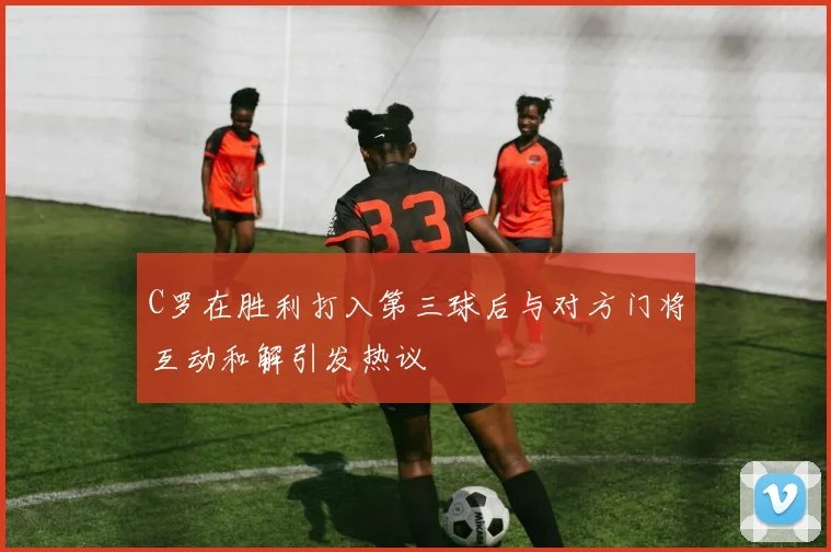 C罗在胜利打入第三球后与对方门将互动和解引发热议