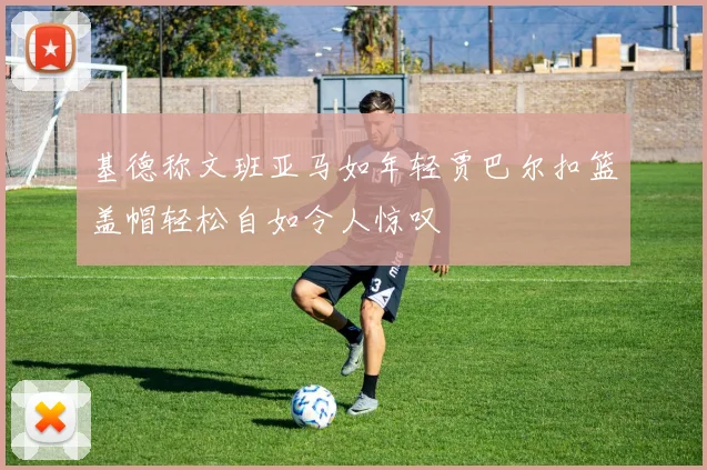 基德称文班亚马如年轻贾巴尔扣篮盖帽轻松自如令人惊叹