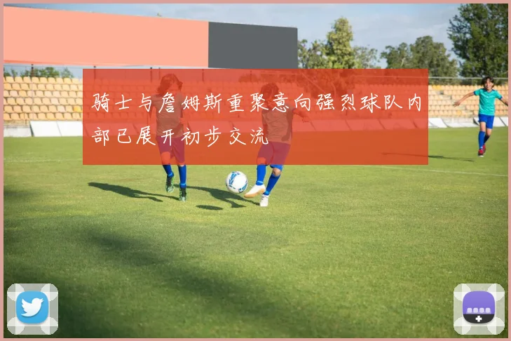 骑士与詹姆斯重聚意向强烈球队内部已展开初步交流