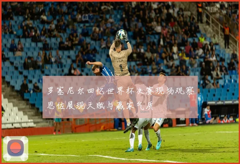 罗塞尼尔回忆世界杯决赛现场观察恩佐展现天赋与赢家气质