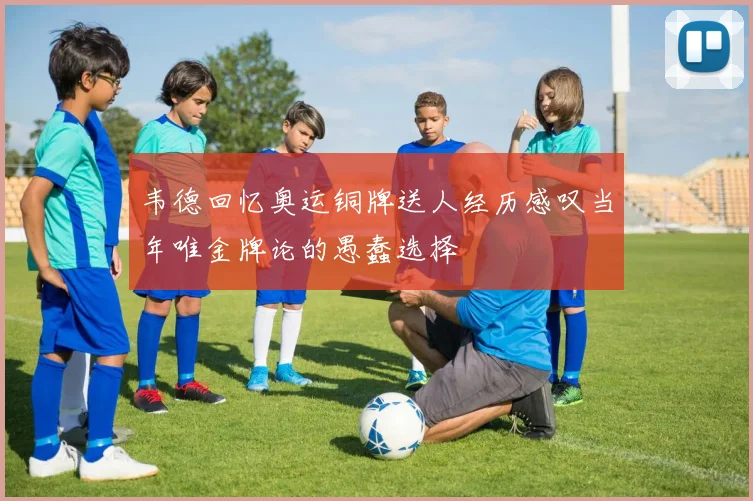 韦德回忆奥运铜牌送人经历感叹当年唯金牌论的愚蠢选择