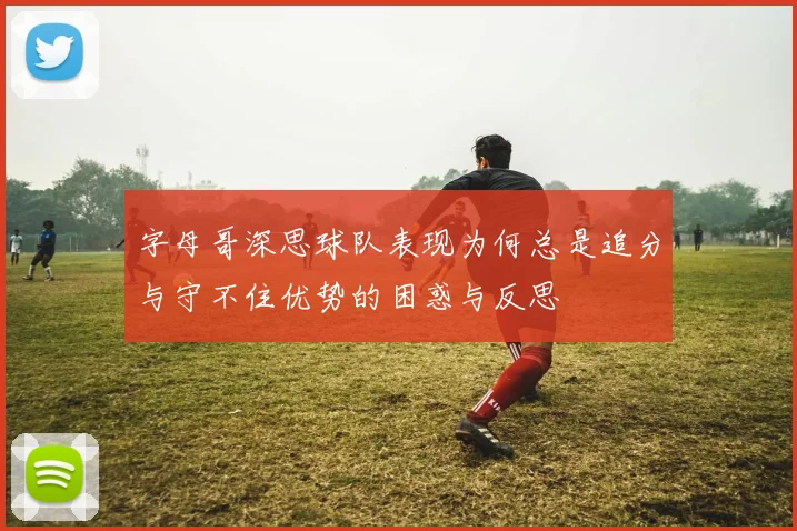 字母哥深思球队表现为何总是追分与守不住优势的困惑与反思
