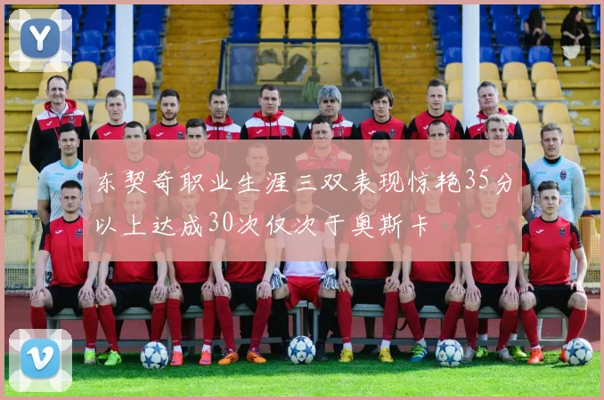 东契奇职业生涯三双表现惊艳35分以上达成30次仅次于奥斯卡