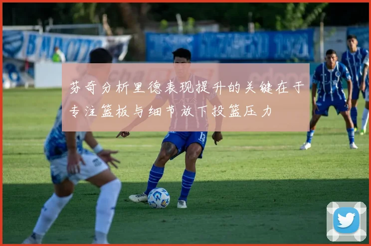 芬奇分析里德表现提升的关键在于专注篮板与细节放下投篮压力