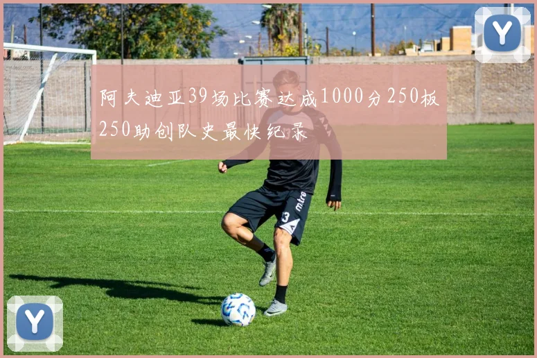 阿夫迪亚39场比赛达成1000分250板250助创队史最快纪录