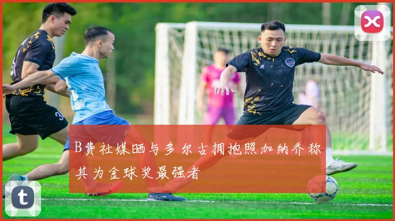 B费社媒晒与多尔古拥抱照加纳乔称其为金球奖最强者