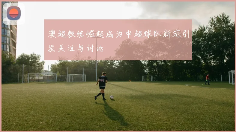 澳超教练崛起成为中超球队新宠引发关注与讨论