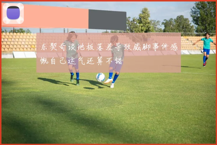 东契奇谈地板落差导致崴脚事件感慨自己运气还算不错